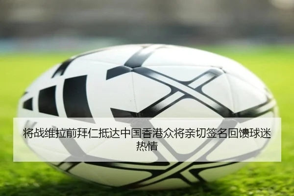 将战维拉前拜仁抵达中国香港众将亲切签名回馈球迷热情